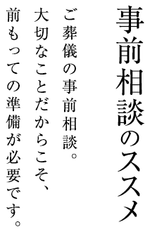 事前相談のススメ ご葬儀の事前相談。大切なことだからこそ、前もっての準備が必要です。