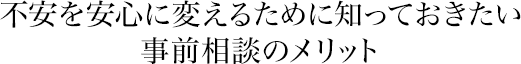 不安を安心に変えるために知っておきたい事前相談のメリット