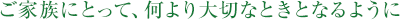 ご家族にとって、何より大切なときとなるように