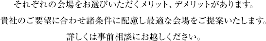 それぞれの会場をお選びいただくメリット、デメリットがあります。貴社のご要望に合わせ諸条件に配慮し最適な会場をご提案いたします。詳しくは事前相談にお越しください。